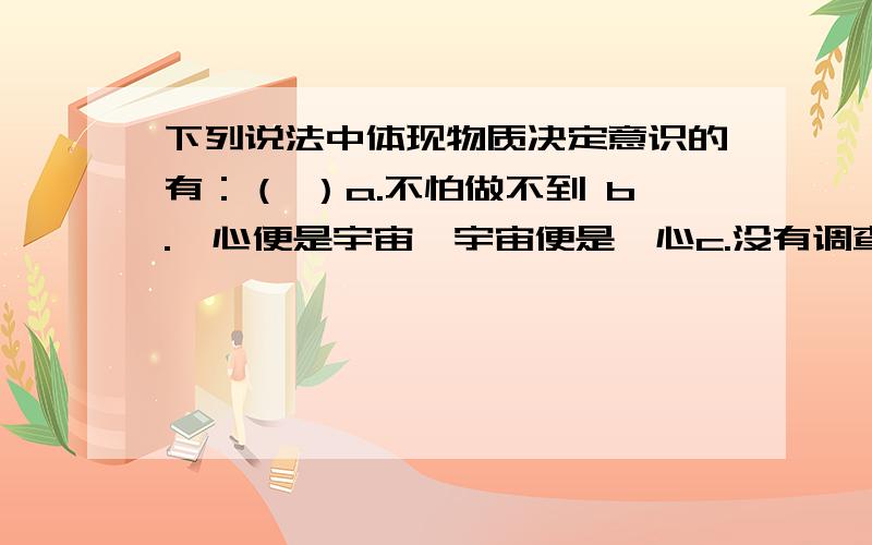 下列说法中体现物质决定意识的有：（ ）a.不怕做不到 b.吾心便是宇宙,宇宙便是吾心c.没有调查就没有发言权 d.存在即被感知