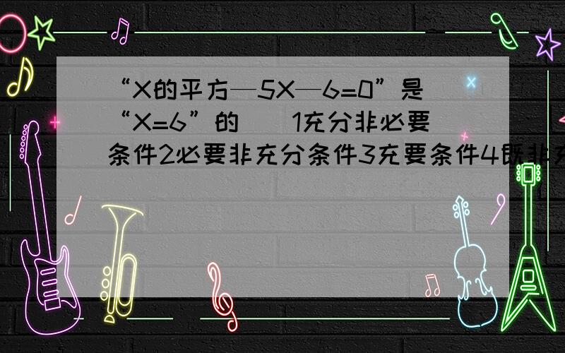 “X的平方—5X—6=0”是“X=6”的（）1充分非必要条件2必要非充分条件3充要条件4既非充分有非必要条件