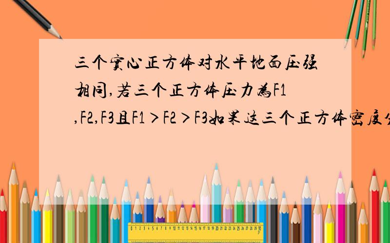 三个实心正方体对水平地面压强相同,若三个正方体压力为F1,F2,F3且F1＞F2＞F3如果这三个正方体密度分别为ρ1,ρ2,ρ3,则这三个正方体密度大小关系是（ ）A.ρ1>ρ2>ρ3 B.ρ1