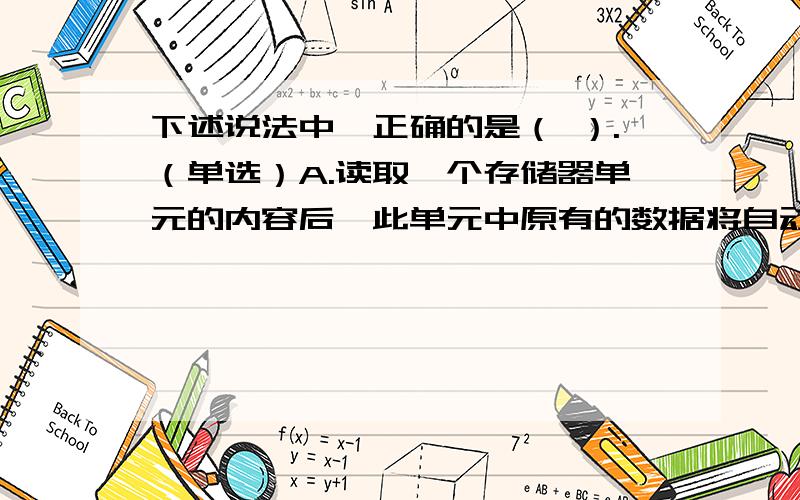 下述说法中,正确的是（ ）.（单选）A.读取一个存储器单元的内容后,此单元中原有的数据将自动加1 B.读取一个存储器单元的内容后,此单元中原有的数据将自动减1 C.读取一个存储器单元的内