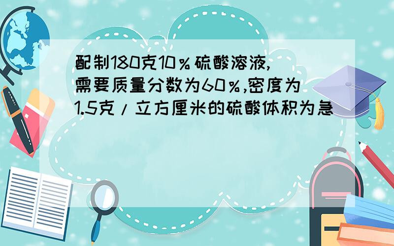 配制180克10％硫酸溶液,需要质量分数为60％,密度为1.5克/立方厘米的硫酸体积为急