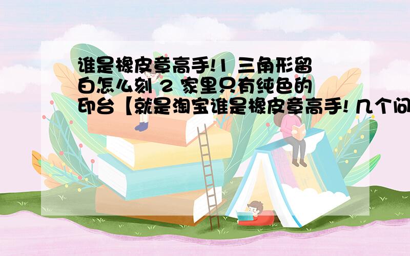 谁是橡皮章高手!1 三角形留白怎么刻 2 家里只有纯色的印台【就是淘宝谁是橡皮章高手! 几个问题： 1   三角形留白怎么刻 2    家里只有纯色的印台【就是淘宝里2.5一个的那种国产的.】想要