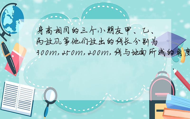 身高相同的三个小朋友甲、乙、丙放风筝他们放出的线长分别为300m,250m,200m,线与地面所成的角度分别为30度,45度,60度(假设风筝线是拉直的),则三人所放的风筝( )A.甲的最高B.乙的最低C.丙的最