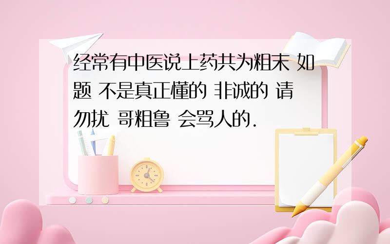 经常有中医说上药共为粗末 如题 不是真正懂的 非诚的 请勿扰 哥粗鲁 会骂人的.