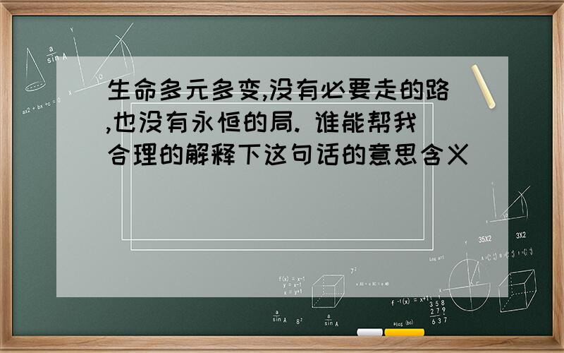 生命多元多变,没有必要走的路,也没有永恒的局. 谁能帮我合理的解释下这句话的意思含义