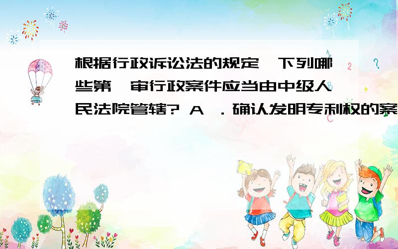 根据行政诉讼法的规定,下列哪些第一审行政案件应当由中级人民法院管辖? A ．确认发明专利权的案件 B ．根据行政诉讼法的规定,下列哪些第一审行政案件应当由中级人民法院管辖?A ．确认