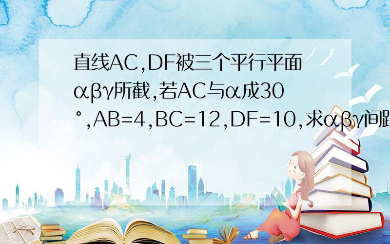 直线AC,DF被三个平行平面αβγ所截,若AC与α成30°,AB=4,BC=12,DF=10,求αβγ间距 ,DE 和EF