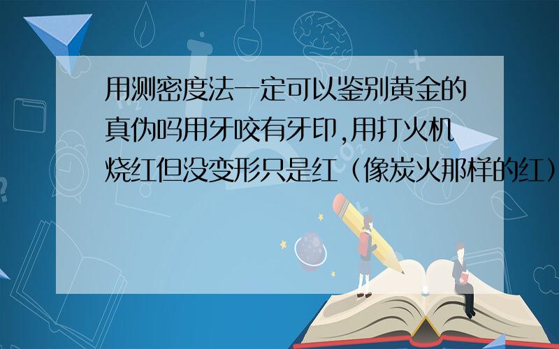 用测密度法一定可以鉴别黄金的真伪吗用牙咬有牙印,用打火机烧红但没变形只是红（像炭火那样的红）冷却后依旧是黄色,知道原来的含金量,现在用排水法测了,能断定是纯金吗?哪位专业的