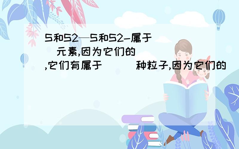 S和S2—S和S2-属于＿＿＿元素,因为它们的＿＿＿＿＿,它们有属于＿＿＿种粒子,因为它们的＿＿＿＿＿；两者的化学性质＿＿因为它们的＿＿＿＿＿＿＿．