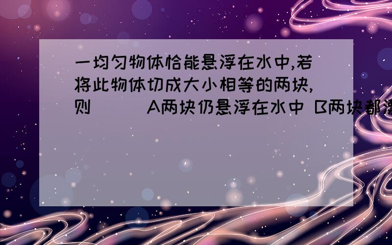 一均匀物体恰能悬浮在水中,若将此物体切成大小相等的两块,则（ ） A两块仍悬浮在水中 B两块都漂浮请说明答案的理由