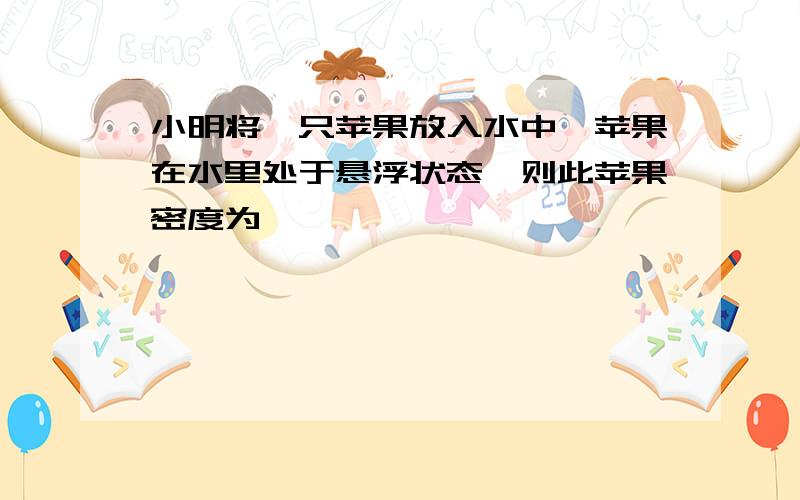 小明将一只苹果放入水中,苹果在水里处于悬浮状态,则此苹果密度为