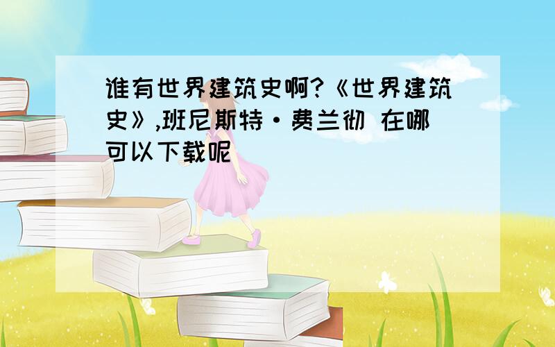 谁有世界建筑史啊?《世界建筑史》,班尼斯特·费兰彻 在哪可以下载呢