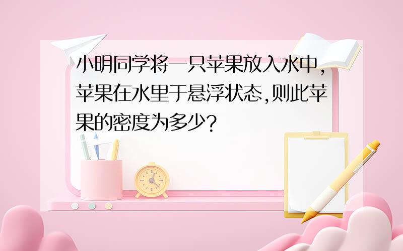 小明同学将一只苹果放入水中,苹果在水里于悬浮状态,则此苹果的密度为多少?