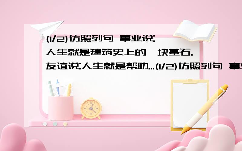 (1/2)仿照列句 事业说:人生就是建筑史上的一块基石.友谊说:人生就是帮助...(1/2)仿照列句 事业说:人生就是建筑史上的一块基石.友谊说:人生就是帮助别人攀登科学高