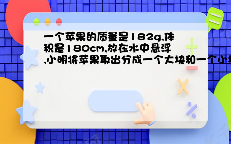 一个苹果的质量是182g,体积是180cm,放在水中悬浮,小明将苹果取出分成一个大块和一个小块,再将小块放入中,发现小块沉入水底,问：若将大块浸没水中,松手后大块将会?为什么?