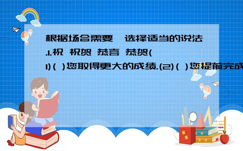 根据场合需要,选择适当的说法.1.祝 祝贺 恭喜 恭贺(1)( )您取得更大的成绩.(2)( )您提前完成任务(3)( )您早日恢复健康/(4)( )大哥晋级,获奖----双喜临门