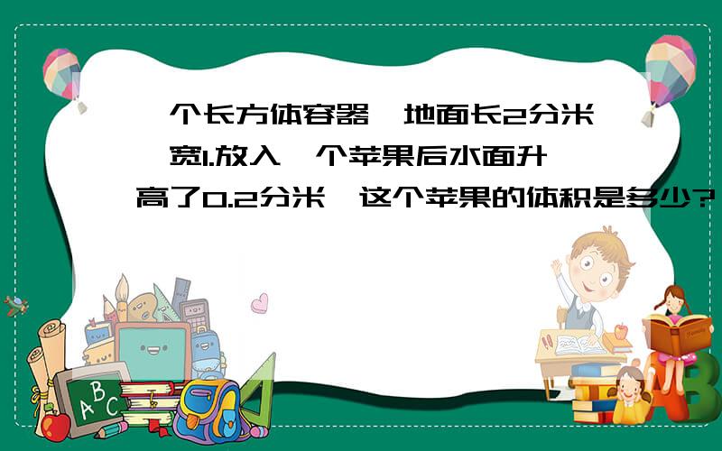 一个长方体容器,地面长2分米,宽1.放入一个苹果后水面升高了0.2分米,这个苹果的体积是多少?