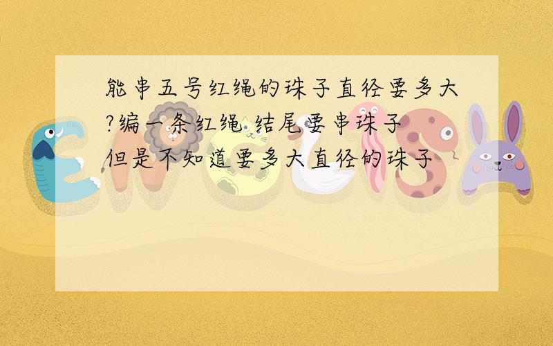 能串五号红绳的珠子直径要多大?编一条红绳 结尾要串珠子 但是不知道要多大直径的珠子