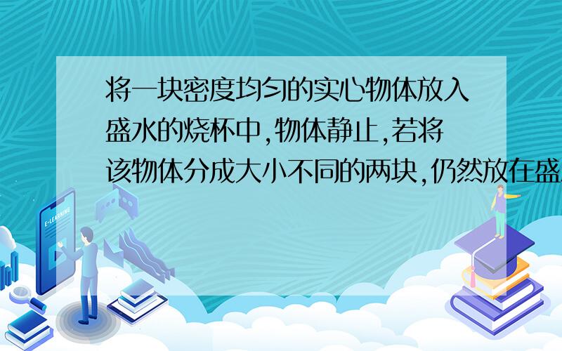 将一块密度均匀的实心物体放入盛水的烧杯中,物体静止,若将该物体分成大小不同的两块,仍然放在盛水烧杯