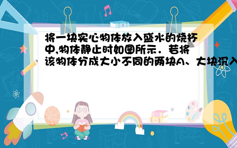 将一块实心物体放入盛水的烧杯中,物体静止时如图所示．若将该物体分成大小不同的两块A、大块沉入杯底,小块飘在水面上B、大块、小块都沉入杯底 C、大块、小块都飘在水面上 D、大块、