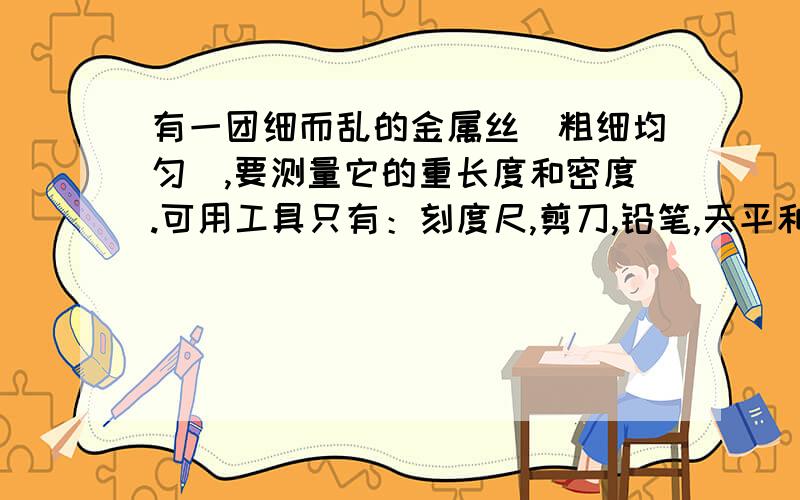 有一团细而乱的金属丝（粗细均匀）,要测量它的重长度和密度.可用工具只有：刻度尺,剪刀,铅笔,天平和砝码不能将它拉开！只能截一段！