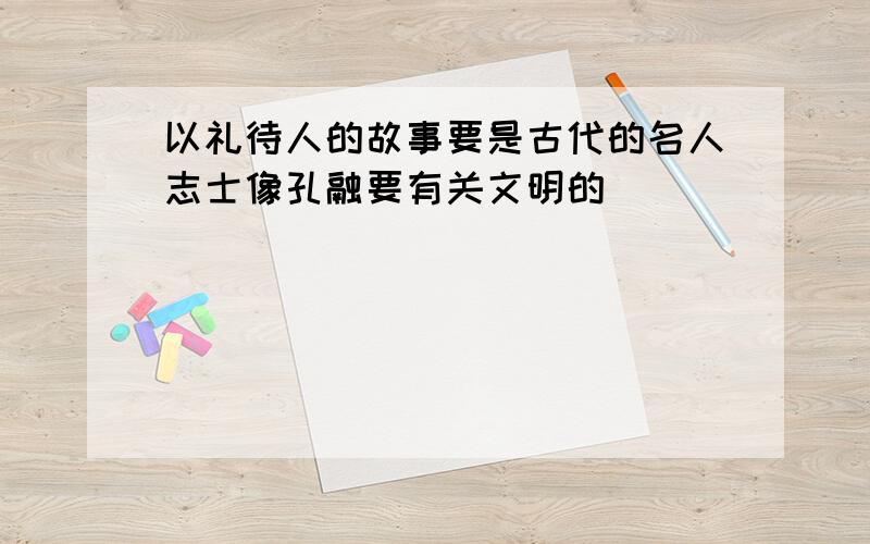 以礼待人的故事要是古代的名人志士像孔融要有关文明的