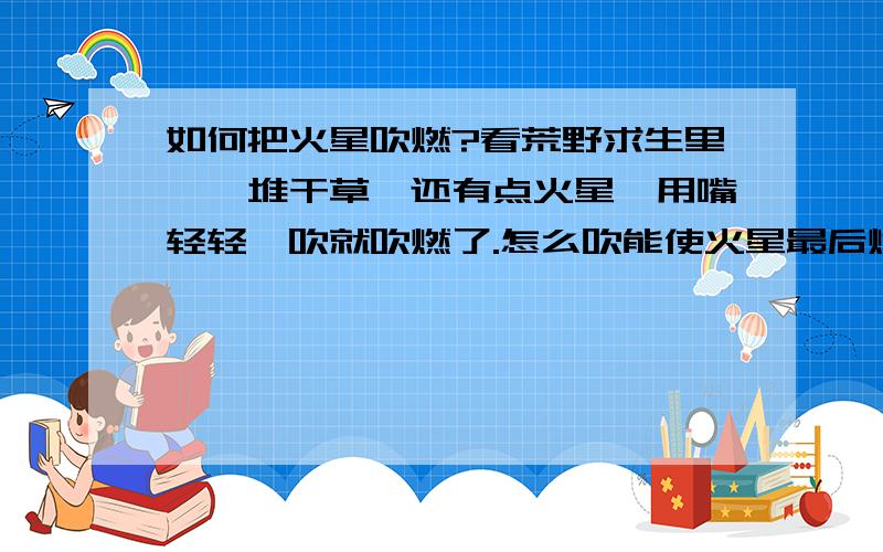 如何把火星吹燃?看荒野求生里,一堆干草,还有点火星,用嘴轻轻一吹就吹燃了.怎么吹能使火星最后燃烧?