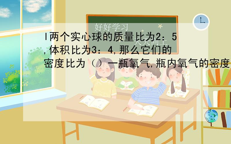 l两个实心球的质量比为2：5,体积比为3：4,那么它们的密度比为（）一瓶氧气,瓶内氧气的密度为5kg/m3,用去4分之一后，瓶内剩余氧气的密度为（）kg/m3