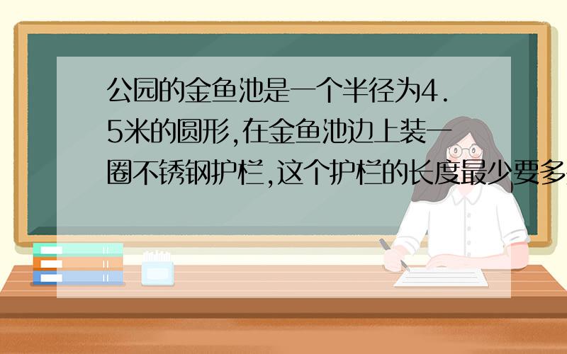 公园的金鱼池是一个半径为4.5米的圆形,在金鱼池边上装一圈不锈钢护栏,这个护栏的长度最少要多少米?按每米需要150元计算,一共需要多少元?