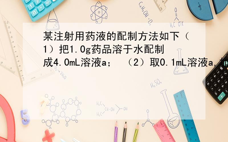 某注射用药液的配制方法如下（1）把1.0g药品溶于水配制成4.0mL溶液a； （2）取0.1mL溶液a,加水稀释至1.0mL,得溶液b； （3）取0.1mL溶液b,加水稀释至1.0mL,得溶液c； （4）取0.2mL溶液c,加水稀释至1.0