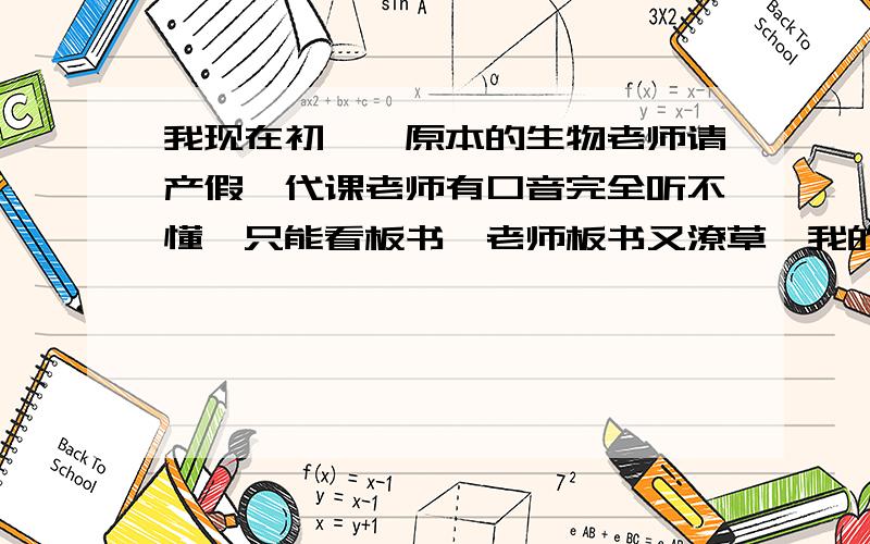 我现在初一,原本的生物老师请产假,代课老师有口音完全听不懂,只能看板书,老师板书又潦草,我的笔记也是和同桌商量很久才写下来的.导致我对生物的热情没了一半.我期末的生物成绩才75,平