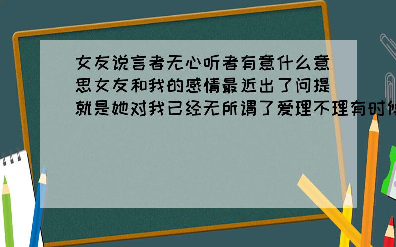 女友说言者无心听者有意什么意思女友和我的感情最近出了问提就是她对我已经无所谓了爱理不理有时候说个问提说多了就会嫌我烦,对我她说就一般了有时候说不知道,我现在感觉热脸贴冷