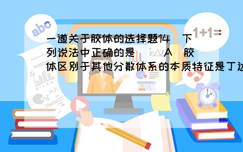 一道关于胶体的选择题14．下列说法中正确的是（ ）A．胶体区别于其他分散体系的本质特征是丁达尔效应B．氢氧化铁胶体带正电荷C．某胶体微粒的直径在1nm～100nm之间D．通入直流电,胶体微