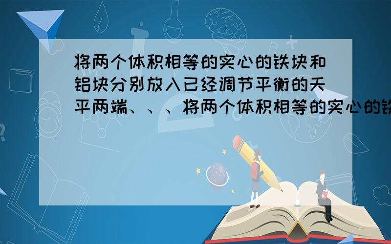 将两个体积相等的实心的铁块和铝块分别放入已经调节平衡的天平两端、、、将两个体积相等的实心的铁块和铝块分别放入已经调节平衡的天平两端,则天平向铁球端倾斜,当向铝块的托盘中