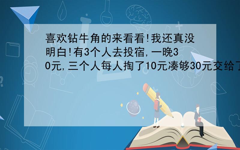 喜欢钻牛角的来看看!我还真没明白!有3个人去投宿,一晚30元,三个人每人掏了10元凑够30元交给了老板,后来老板说今天优惠只要25元就够了,拿出5元命令服务生退还给他们,服务生偷偷藏起了2元,