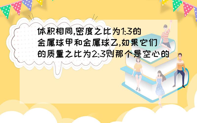 体积相同,密度之比为1:3的金属球甲和金属球乙,如果它们的质量之比为2:3则那个是空心的