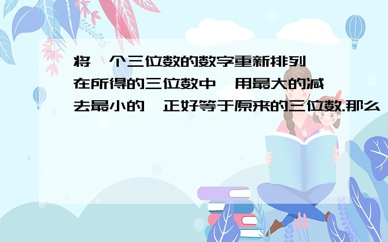 将一个三位数的数字重新排列,在所得的三位数中,用最大的减去最小的,正好等于原来的三位数.那么,原来的三位数是多少?