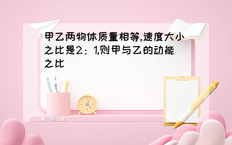 甲乙两物体质量相等,速度大小之比是2：1,则甲与乙的动能之比