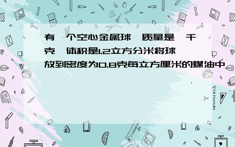 有一个空心金属球,质量是一千克,体积是1.2立方分米将球放到密度为0.8克每立方厘米的煤油中,它在煤油中静止时受到的浮力是多大.将该球放到水中,它在水中静止时受到的浮力是多大?