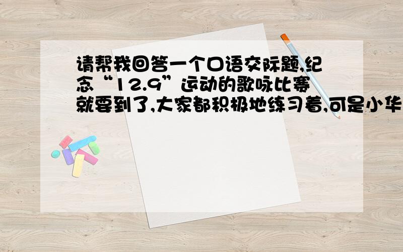 请帮我回答一个口语交际题,纪念“12.9”运动的歌咏比赛就要到了,大家都积极地练习着,可是小华因为自己怕唱歌影响自己的学习而不愿意参加练习,如果你是班里的文艺委员,你会如何说服小