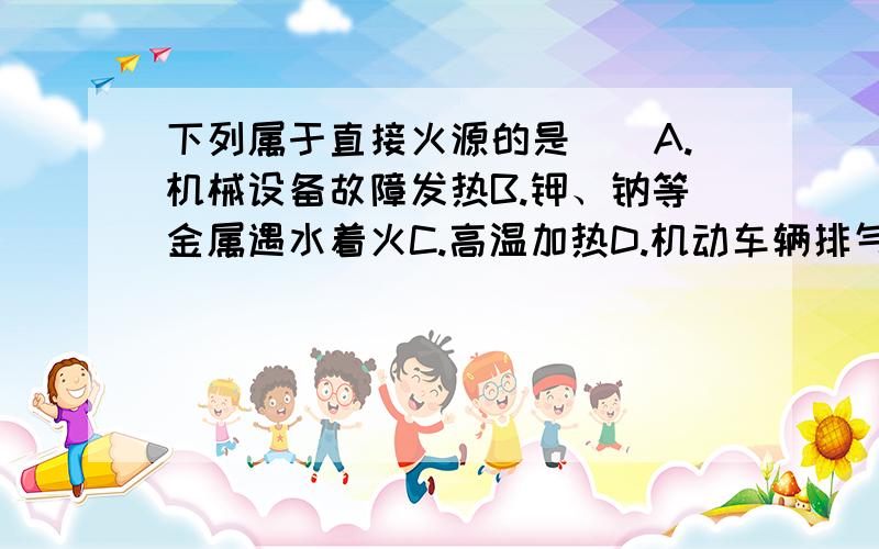 下列属于直接火源的是（）A.机械设备故障发热B.钾、钠等金属遇水着火C.高温加热D.机动车辆排气管火星在下万分感谢啊..