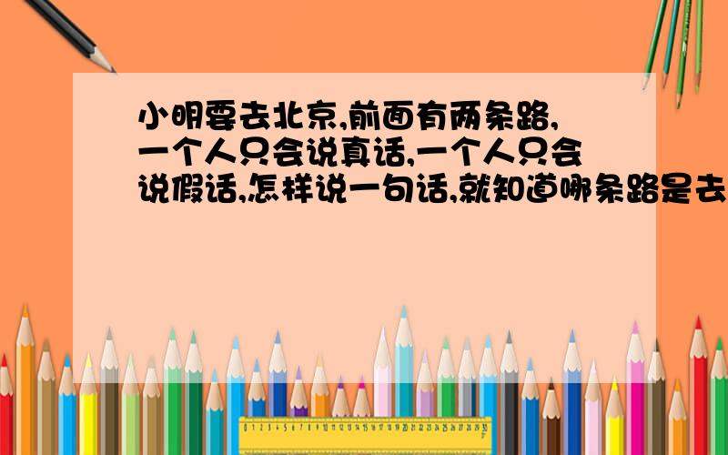 小明要去北京,前面有两条路,一个人只会说真话,一个人只会说假话,怎样说一句话,就知道哪条路是去北京的