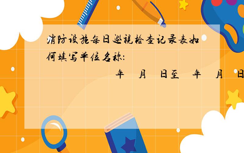 消防设施每日巡视检查记录表如何填写单位名称：                               年    月    日至    年    月    日　消防设施每日巡视检查记录表巡查日期：                巡 查项 目巡查内容巡查时