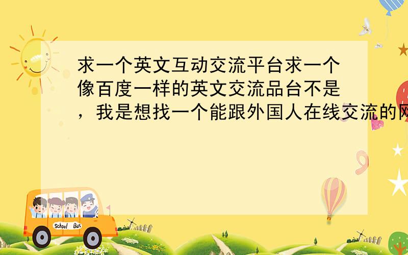 求一个英文互动交流平台求一个像百度一样的英文交流品台不是，我是想找一个能跟外国人在线交流的网站，就像百度知道的在线交谈