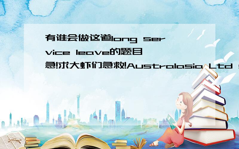 有谁会做这道long service leave的题目,急!求大虾们急救!Australasia Ltd started operating on 1 July 2010 with 12 employees. Three years later all of those employees were still with the company. On 1 July 2012 the company hired 15 more pe