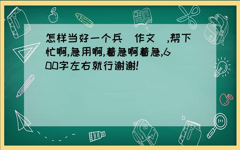 怎样当好一个兵（作文）,帮下忙啊,急用啊,着急啊着急,600字左右就行谢谢!