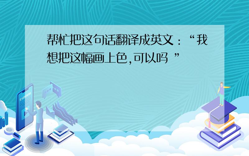 帮忙把这句话翻译成英文：“我想把这幅画上色,可以吗 ”