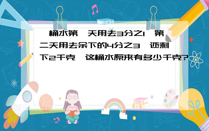 一桶水第一天用去3分之1,第二天用去余下的4分之3,还剩下2千克,这桶水原来有多少千克?