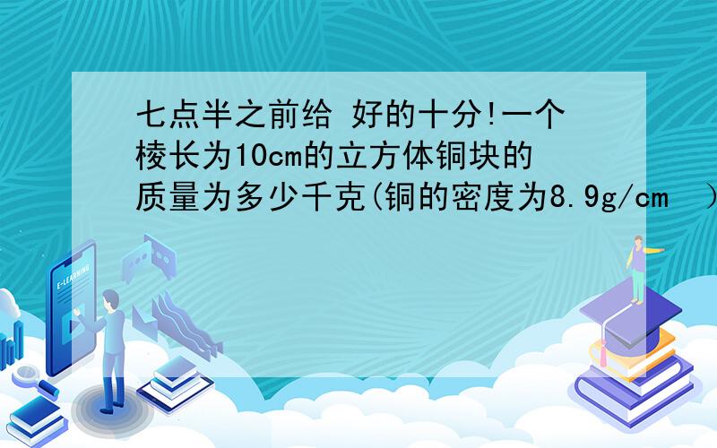 七点半之前给 好的十分!一个棱长为10cm的立方体铜块的质量为多少千克(铜的密度为8.9g/cm³）