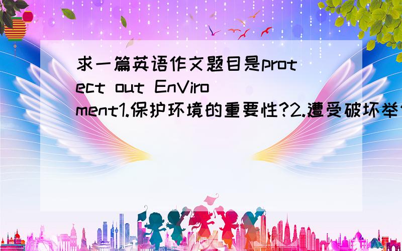 求一篇英语作文题目是protect out EnViroment1.保护环境的重要性?2.遭受破坏举例 如污染?3.你认为政府应该采取什么行动和措施?4.你觉得你自己能为环境保护做什么?5.最好有中文翻译  简单点